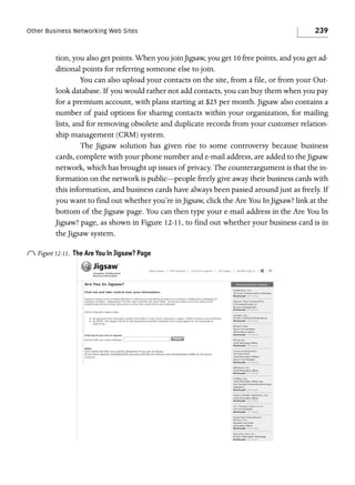 Other Business Networking Web Sites

239

tion, you also get points. When you join Jigsaw, you get 10 free points, and you get additional points for referring someone else to join.
You can also upload your contacts on the site, from a file, or from your Outlook database. If you would rather not add contacts, you can buy them when you pay
for a premium account, with plans starting at $25 per month. Jigsaw also contains a
number of paid options for sharing contacts within your organization, for mailing
lists, and for removing obsolete and duplicate records from your customer relationship management (CRM) system.
The Jigsaw solution has given rise to some controversy because business
cards, complete with your phone number and e-mail address, are added to the Jigsaw
network, which has brought up issues of privacy. The counterargument is that the information on the network is public—people freely give away their business cards with
this information, and business cards have always been passed around just as freely. If
you want to find out whether you’re in Jigsaw, click the Are You In Jigsaw? link at the
bottom of the Jigsaw page. You can then type your e-mail address in the Are You In
Jigsaw? page, as shown in Figure 12-11, to find out whether your business card is in
the Jigsaw system.

o Figure 12-11.

The Are You In Jigsaw? Page

 