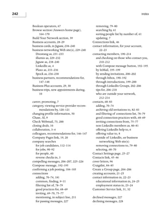 242

Index

Boolean operators, 67
Browse section (Answers home page),
164–170
Build Your Network section, 39
Business accounts, 28–29
business cards, in Jigsaw, 238–240
business networking Web site(s), 229–240
Doostang as, 231–233
illumio as, 229–232
Jigsaw as, 238–240
LinkedIn as, 4
Plaxo as, 233–236
Spock as, 236–238
business partners, recommendations for,
147–148
Business Plus accounts, 29, 30
business trips, new appointments during,
10
career, promoting, 7
category, viewing service provider recommendations by, 120–121
changing profile information, 50
Chase, Al, 9
Check Webmail, 73, 200
closing deals, 10
collaboration, 3–4
colleagues, recommendations for, 146–147
Company Pages link, 19, 20
company searches
for job candidates, 112–114
for jobs, 90–92
for people, 60
reverse checks in, 3
compelling messages, 206–207, 225–226
Compose message, 192–195
confirming a job posting, 104–105
connections
adding, 70–74, 181
common, finding, 9–11
filtering list of, 78–79
good practices for, 68–69
inviting, 69–70, 75–77
mentioning, in subject line, 211
for passing messages, 227

removing, 79–80
searching by, 61
sorting people list by number of, 61
updating, 7
Connections link, 46
contact information, for your account,
22–23
contacting members, 190–214
and checking on those who contact you,
210–212
with Compose message button, 192–195
by InMail, 195–199
by sending invitations, 200–202
through Inbox, 190–192
through introductions, 199–200
through LinkedIn Groups, 202–206
tips for, 206–210
who are outside your network,
212–214
contacts, 68–83
adding, 70–74
archiving old invitations to, 82–83
and filtering of connections list, 78–79
good connection practices with, 68–69
inviting connections from, 75–77
non-LinkedIn members as, 80–81
offering LinkedIn help to, 6
offering value to, 8
outside of LinkedIn, see business
networking Web site(s)
removing connections to, 79–80
selecting, 68–70
Contact Settings page, 25–27
Contacts link, 45–46
cover letters, 96
Craigslist, 84–85
Create a Group page, 204–206
creating accounts, 21–25
contact information in, 22–23
educational information in, 24–25
employment status in, 23–24
Customer Service link, 31, 32
declined messages, 227
declining messages, 228

 