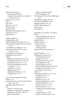 243

Index

degrees away from you
sorting people list by, 62
viewing service provider recommendations by, 123–125
del.icio.us, 185, 187, 219
Dell, 19
Dice, 84–85
Digg, 185, 187, 219
Directory link, 16
discretion, 208
Distribute New Job page, 109, 111
Doostang, 231–233
drafts, job, 107
editing modules, 42
editing profiles, 48–54
Edit Recommendations page, 160, 161
educational information, for your account,
24–25
e-mail addresses, adding, 194–195
employment information, for your
account, 23–24
exact phrases, searching for, 67
excluding search terms, 67
experts
adding contact information for, 181
becoming identified as, 4, 164, 170
identifying someone as, 173–174
and recommendations as service
provider, 131–133
referrals to, 5, 182, 184
suggesting, 184–185
Top Experts links for, 166, 167
viewing list of, 170–171
face to face meetings, enhancing, 6
FAQs, 17, 18
Featured Category section (Answers home
page), 164–166
filtering connections list, 78–79
find
answers, see Answers link
employees, see hiring and recruiting
independent references, 108–109
jobs, see job searches

people, see people searches
recommendations, 162
Find Contacts Already on LinkedIn page,
70–72
Find References page, 108–109
Find Your Next Job link, 92–94
flagging questions, 178–179
Fortune 500 companies, 69
free services, 4
Full Profile, 21
geographic area searches, see location
Gmail
checking LinkedIn users in, 200
importing connections from, 73
Google Alerts, 8
Google searches, 2–3
Groups, 202–206
starting, 204–206
viewing, 203–204
Groups and Associations box, 52
Help & FAQ link, 17, 18
hiring and recruiting, 99–115
with Doostang, 231–233
example of, 112–114
Find References for, 108–109
home page for, 99–100
Post a Job tab for, 102–107
Search Candidates box for, 100–102
through your network, 109–112
see also service provider(s)
hobbies, 51
home page (LinkedIn), 12, 35, 37–48
Answers link on, 17–19
Blog link on, 16–17
bottom area of, 47–48
Company Pages link on, 19, 20
Help & FAQ link on, 17, 18
Information box on, 39–44
Join Now links on, 12–13
making recommendations from,
139–144
Navigation box on, 45–46
people search links from, 13–16

 