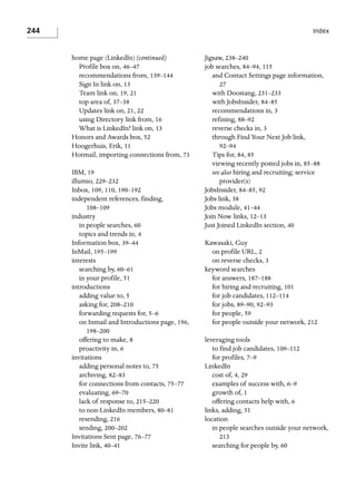 244

Index

home page (LinkedIn) (continued)
Profile box on, 46–47
recommendations from, 139–144
Sign In link on, 13
Team link on, 19, 21
top area of, 37–38
Updates link on, 21, 22
using Directory link from, 16
What is LinkedIn? link on, 13
Honors and Awards box, 52
Hoogerhuis, Erik, 11
Hotmail, importing connections from, 73
IBM, 19
illumio, 229–232
Inbox, 109, 110, 190–192
independent references, finding,
108–109
industry
in people searches, 60
topics and trends in, 4
Information box, 39–44
InMail, 195–199
interests
searching by, 60–61
in your profile, 51
introductions
adding value to, 5
asking for, 208–210
forwarding requests for, 5–6
on Inmail and Introductions page, 196,
198–200
offering to make, 8
proactivity in, 6
invitations
adding personal notes to, 75
archiving, 82–83
for connections from contacts, 75–77
evaluating, 69–70
lack of response to, 215–220
to non-LinkedIn members, 80–81
resending, 216
sending, 200–202
Invitations Sent page, 76–77
Invite link, 40–41

Jigsaw, 238–240
job searches, 84–94, 115
and Contact Settings page information,
27
with Doostang, 231–233
with JobsInsider, 84–85
recommendations in, 3
refining, 88–92
reverse checks in, 3
through Find Your Next Job link,
92–94
Tips for, 84, 85
viewing recently posted jobs in, 85–88
see also hiring and recruiting; service
provider(s)
JobsInsider, 84–85, 92
Jobs link, 38
Jobs module, 41–44
Join Now links, 12–13
Just Joined LinkedIn section, 40
Kawasaki, Guy
on profile URL, 2
on reverse checks, 3
keyword searches
for answers, 187–188
for hiring and recruiting, 101
for job candidates, 112–114
for jobs, 89–90, 92–93
for people, 59
for people outside your network, 212
leveraging tools
to find job candidates, 109–112
for profiles, 7–9
LinkedIn
cost of, 4, 29
examples of success with, 6–9
growth of, 1
offering contacts help with, 6
links, adding, 51
location
in people searches outside your network,
213
searching for people by, 60

 