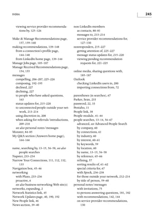 245

Index

viewing service provider recommendations by, 125–126
Make & Manage Recommendations page,
157, 159–160
making recommendations, 139–148
from a connection’s profile page,
144–148
from LinkedIn home page, 139–144
Manage Jobs page, 105–107
Manage Received Recommendations page,
154, 155
messages
compelling, 206–207, 225–226
composing, 192–195
declined, 227
declining, 227
to people who have asked questions,
163
status updates for, 215–220
to unconnected people outside your network, 213–214
using discretion in, 208
when asking for referrals/introductions,
209–210
see also personal notes/messages
Monster, 84–85
My Q&A section (Answers home page),
164–166
name, searching by, 13–15, 56–58, see also
people searches
Napster, 233–234
Narrow Your Connections, 111, 112, 132,
133
Navigation box, 45–46
networking
with Plaxo, 233–236
proactive, 6
see also business networking Web site(s)
networks, expanding, 2
Network Statistics link, 45
Network Updates page, 40, 190, 192
New People link, 46
News section, 39–40

non-LinkedIn members
as contacts, 80–81
messages to, 213–214
service provider recommendations for,
127–130
nonresponders, 215–227
getting attention of, 225–227
message status updates for, 215–220
viewing pending recommendation
requests for, 221–225
online media, sharing questions with,
185–187
Outlook
checking LinkedIn users in, 200
importing connections from, 72
parentheses (in searches), 67
Parker, Sean, 233
password, 22, 33
Pentaho, 11
People link, 38
People module, 41–44
people searches, 13–14, 56–67
advanced, see Advanced People Search
by company, 60
by connections, 61
by industry, 60
by interest, 60–61
by keywords, 59
by location, 60
by name, 13–15, 56–58
by reference, 65–66
refining, 57
sorting results of, 61–62
special criteria for, 67
with Spock, 236–238
for those outside your network, 212–214
by title of person, 59–60
personal notes/messages
with invitations, 75
to persons answering questions, 181, 182
with recommendations, 142, 144
on service provider recommendations,
130

 