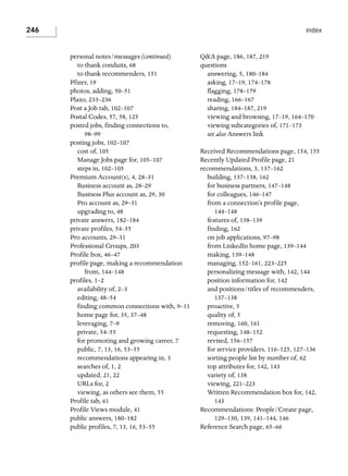 246

Index

personal notes/messages (continued)
to thank conduits, 68
to thank recommenders, 151
Pfizer, 19
photos, adding, 50–51
Plaxo, 233–236
Post a Job tab, 102–107
Postal Codes, 57, 58, 125
posted jobs, finding connections to,
98–99
posting jobs, 102–107
cost of, 105
Manage Jobs page for, 105–107
steps in, 102–105
Premium Account(s), 4, 28–31
Business account as, 28–29
Business Plus account as, 29, 30
Pro account as, 29–31
upgrading to, 48
private answers, 182–184
private profiles, 54–55
Pro accounts, 29–31
Professional Groups, 203
Profile box, 46–47
profile page, making a recommendation
from, 144–148
profiles, 1–2
availability of, 2–3
editing, 48–54
finding common connections with, 9–11
home page for, 35, 37–48
leveraging, 7–9
private, 54–55
for promoting and growing career, 7
public, 7, 13, 16, 53–55
recommendations appearing in, 3
searches of, 1, 2
updated, 21, 22
URLs for, 2
viewing, as others see them, 55
Profile tab, 61
Profile Views module, 41
public answers, 180–182
public profiles, 7, 13, 16, 53–55

Q&A page, 186, 187, 219
questions
answering, 5, 180–184
asking, 17–19, 174–178
flagging, 178–179
reading, 166–167
sharing, 184–187, 219
viewing and browsing, 17–19, 164–170
viewing subcategories of, 171–173
see also Answers link
Received Recommendations page, 154, 155
Recently Updated Profile page, 21
recommendations, 3, 137–162
building, 137–138, 162
for business partners, 147–148
for colleagues, 146–147
from a connection’s profile page,
144–148
features of, 138–139
finding, 162
on job applications, 97–98
from LinkedIn home page, 139–144
making, 139–148
managing, 152–161, 223–225
personalizing message with, 142, 144
position information for, 142
and positions/titles of recommenders,
137–138
proactive, 5
quality of, 5
removing, 160, 161
requesting, 148–152
revised, 156–157
for service providers, 116–125, 127–136
sorting people list by number of, 62
top attributes for, 142, 143
variety of, 138
viewing, 221–223
Written Recommendation box for, 142,
143
Recommendations: People/Create page,
129–130, 139, 141–144, 146
Reference Search page, 65–66

 