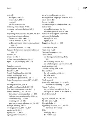 247

Index

referrals
asking for, 208–210
to experts, 5, 182, 184
trusted, 5
see also introductions
removing connections, 79–80
removing recommendations, 160, 1
61
requesting introductions, 199, 200, 208–210
requesting recommendations
from connections, 148–152
lack of response to, 221–225
and replacements for recommendations,
156–157
as service provider, 131–133
Request Replacement (recommendations),
156–157
resumes, 97
reverse checks, 3
revised recommendations, 156–157
Ryan, Liz, on leveraging tools, 7–9
Salesforce.com, 11
sales pipeline, streamlining, 11
Search box, 38
Search Candidates box, 100–102
Search Results page, 46, 47
search terms, special criteria for, 67
Select Connection window, 127–129, 139,
141
sending invitations, 200–202
Send Job notification link, 109, 110
Sent list (recommendations), 157, 158
service provider(s), 38, 116–136
becoming recommended as, 131–133
hiding recommendations for, 133–136
recommending, 127–130
searching for, 120–126
viewing recommendations for, 116–125
settings, selecting, 25–28
sharing questions, 184–187, 219
signing in, 13, 33–35
signing out, 31, 33–34
signing up for LinkedIn, 21

social networking sites, 1, 229
sorting results, for people searches, 61–62
spam filters, 226
Spock, 236–238
Start Building Your Network link, 70–72
subject line
compelling message for, 206
mentioning connections in, 211
subject matter experts, see experts
success with LinkedIn
examples of, 6–9
tips for, 5–6
Suggest an Expert, 184–185
Tacit Software, 229
Team link, 19, 21
Tectura Corporation, 138
Teten, David
on closing and facilitating deals,
10–11
on increasing success, 5–6
on scheduling new appointments, 10
thank-you notes, 68
Tips for Finding Jobs, 84, 85
title searches
for job candidates, 112–114
for jobs, 90–92
for people, 59–60
Tools links, 48
top results, viewing service provider
recommendations by, 121, 122
Trunk, Penelope
on journalists’ use of LinkedIn, 2
on topics and trends in industries, 4
trusted referrals, 5
updates, network, 40, 190, 192
Updates link, 21, 22
Upgrade links, 48
upgrading accounts, 27–31, see also
Premium Account(s)
URL
changing, 53–54
for profile, 2, 53

 