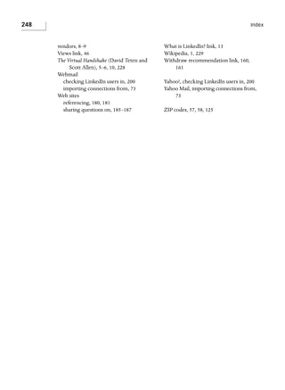 248

Index

vendors, 8–9
Views link, 46
The Virtual Handshake (David Teten and
Scott Allen), 5–6, 10, 228
Webmail
checking LinkedIn users in, 200
importing connections from, 73
Web sites
referencing, 180, 181
sharing questions on, 185–187

What is LinkedIn? link, 13
Wikipedia, 1, 229
Withdraw recommendation link, 160,
161
Yahoo!, checking LinkedIn users in, 200
Yahoo Mail, importing connections from,
73
ZIP codes, 57, 58, 125

 