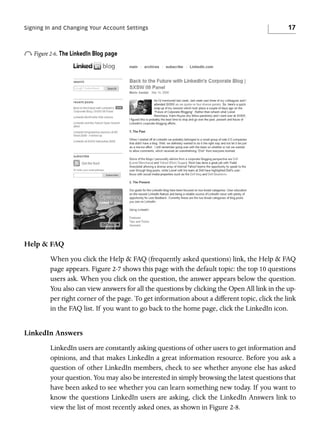 Signing In and Changing Your Account Settings

17

o Figure 2-6. The LinkedIn Blog page

Help & FAQ
When you click the Help & FAQ (frequently asked questions) link, the Help & FAQ
page appears. Figure 2-7 shows this page with the default topic: the top 10 questions
users ask. When you click on the question, the answer appears below the question.
You also can view answers for all the questions by clicking the Open All link in the upper right corner of the page. To get information about a different topic, click the link
in the FAQ list. If you want to go back to the home page, click the LinkedIn icon.

LinkedIn Answers
LinkedIn users are constantly asking questions of other users to get information and
opinions, and that makes LinkedIn a great information resource. Before you ask a
question of other LinkedIn members, check to see whether anyone else has asked
your question. You may also be interested in simply browsing the latest questions that
have been asked to see whether you can learn something new today. If you want to
know the questions LinkedIn users are asking, click the LinkedIn Answers link to
view the list of most recently asked ones, as shown in Figure 2-8.

 
