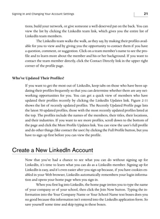 Signing In and Changing Your Account Settings

21

tions, build your network, or give someone a well-deserved pat on the back. You can
view the list by clicking the LinkedIn team link, which gives you the entire list of
LinkedIn team members.
The LinkedIn team walks the walk, as they say, by making their profiles available for you to view and by giving you the opportunity to contact them if you have
a question, comment, or suggestion. Click on a team member’s name to see the profile and to learn more about the member and his or her background. If you want to
contact the team member directly, click the Contact Directly link in the upper right
corner of the profile page.

Who’ve Updated Their Profiles?
If you want to get the most out of LinkedIn, keep tabs on those who have been updating their profiles frequently so that you can determine whether there are any networking opportunities for you. You can get a quick view of members who have
updated their profiles recently by clicking the LinkedIn Updates link. Figure 2-11
shows the list of recently updated profiles. The Recently Updated Profile page lists
the latest 50 updated profiles, those with the most recently updated profiles listed at
the top. The profiles include the names of the members, their titles, their locations,
and their industries. If you want to see more profiles, scroll down to the bottom of
the page and click the More Profile Updates link. You can view the user’s full profile
and do other things (like contact the user) by clicking the Full Profile button, but you
have to sign up first before you can view the profile.

Create a New LinkedIn Account
Now that you’ve had a chance to see what you can do without signing up for
LinkedIn, it’s time to learn what you can do as a LinkedIn member. Signing up for
LinkedIn is easy, and it’s even easier after you sign up because, if you have cookies enabled in your Web browser, LinkedIn automatically remembers your login information and opens your home page when you sign in.
When you first log into LinkedIn, the home page invites you to type the name
of your company or of your school, then click the Join Now button. Typing the information into the Your Company Name or Your School Name text boxes does you
no good because this information isn’t entered into the LinkedIn application form. So
save yourself some time and skip typing in these boxes.

 