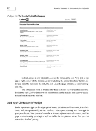 22

How to Succeed in Business Using LinkedIn

o Figure 2-11. The Recently Updated Proﬁles page

Instead, create a new LinkedIn account by clicking the Join Now link at the
upper right corner of the home page or by clicking the yellow Join Now button. After you click the button or the link, the Join LinkedIn page appears, as shown in Figure 2-12.
The application form is divided into three sections: (1) your contact information at the top, (2) your employment information in the middle, and (3) your education information at the bottom.

Add Your Contact Information
In the top center, type (in the appropriate boxes) your first and last names, e-mail address, and your password (twice to verify it). Select your country, and then type in
your postal code. Your password must be at least six alphanumeric characters, and the
page notes that only your region will be visible for everyone to see so that you can
maintain a level of privacy.

 