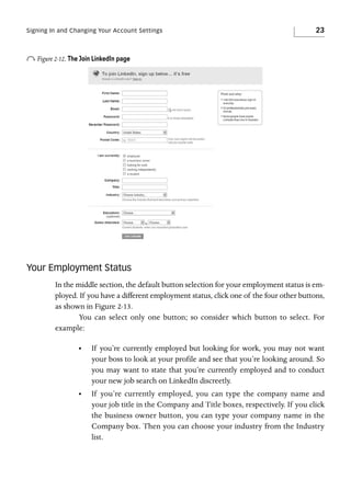 Signing In and Changing Your Account Settings

23

o Figure 2-12. The Join LinkedIn page

Your Employment Status
In the middle section, the default button selection for your employment status is employed. If you have a different employment status, click one of the four other buttons,
as shown in Figure 2-13.
You can select only one button; so consider which button to select. For
example:
•

If you’re currently employed but looking for work, you may not want
your boss to look at your profile and see that you’re looking around. So
you may want to state that you’re currently employed and to conduct
your new job search on LinkedIn discreetly.

•

If you’re currently employed, you can type the company name and
your job title in the Company and Title boxes, respectively. If you click
the business owner button, you can type your company name in the
Company box. Then you can choose your industry from the Industry
list.

 