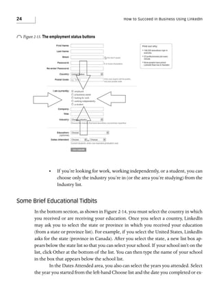 24

How to Succeed in Business Using LinkedIn

o Figure 2-13. The employment status buttons

•

If you’re looking for work, working independently, or a student, you can
choose only the industry you’re in (or the area you’re studying) from the
Industry list.

Some Brief Educational Tidbits
In the bottom section, as shown in Figure 2-14, you must select the country in which
you received or are receiving your education. Once you select a country, LinkedIn
may ask you to select the state or province in which you received your education
(from a state or province list). For example, if you select the United States, LinkedIn
asks for the state (province in Canada). After you select the state, a new list box appears below the state list so that you can select your school. If your school isn’t on the
list, click Other at the bottom of the list. You can then type the name of your school
in the box that appears below the school list.
In the Dates Attended area, you also can select the years you attended. Select
the year you started from the left-hand Choose list and the date you completed or ex-

 