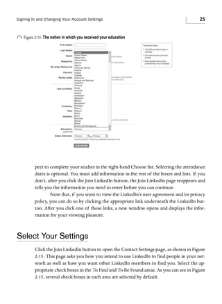 Signing In and Changing Your Account Settings

25

o Figure 2-14. The nation in which you received your education

pect to complete your studies in the right-hand Choose list. Selecting the attendance
dates is optional. You must add information in the rest of the boxes and lists. If you
don’t, after you click the Join LinkedIn button, the Join LinkedIn page reappears and
tells you the information you need to enter before you can continue.
Note that, if you want to view the LinkedIn’s user agreement and/or privacy
policy, you can do so by clicking the appropriate link underneath the LinkedIn button. After you click one of these links, a new window opens and displays the information for your viewing pleasure.

Select Your Settings
Click the Join LinkedIn button to open the Contact Settings page, as shown in Figure
2-15. This page asks you how you intend to use LinkedIn to find people in your network as well as how you want other LinkedIn members to find you. Select the appropriate check boxes in the To Find and To Be Found areas. As you can see in Figure
2-15, several check boxes in each area are selected by default.

 