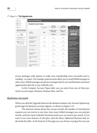 28

How to Succeed in Business Using LinkedIn

o Figure 2-17. The Upgrade area

service packages with options to make your membership more successful and rewarding—at a price. For example, paid accounts allow you to send InMail messages to
other users. InMail messages are private messages that let you send business and career
opportunities directly to any LinkedIn user.
In the Compare Account Types table, you can select from one of three premium account types: Business, Business Plus, and Pro.

Business Account
When you click the Upgrade button in the Business column, the Account Options upgrade page for Business accounts appears, as shown in Figure 2-18.
The selected column shows the cost per month, the number of introduction
requests you can receive at one time, how many InMail messages you can send per
month, and how many LinkedIn Network results you can retrieve per search. If you
want to see more features of the plan, click the Show Additional Features link underneath the table. At the bottom of the page you can choose to prepay for one year

 