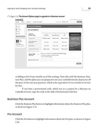 Signing In and Changing Your Account Settings

29

o Figure 2-18. The Account Options page to upgrade to a Business account

or billing at $19.95 per month (as of this writing). Note that with the Business, Business Plus, and Pro plans you can prepay for one year. LinkedIn knocks 20 percent off
the price of the one-year payment, which is the equivalent of two months of service
for free.
If you have a promotional code, which acts as a coupon for a discount on
LinkedIn services, type the code in the Add a Promotional Code box.

Business Plus Account
Click the Business Plus button to highlight information about the Business Plus plan,
as shown in Figure 2-19.

Pro Account
Click the Pro button to highlight information about the Pro plan, as shown in Figure
2-20.

 