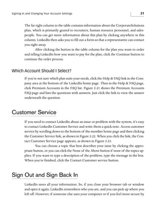Signing In and Changing Your Account Settings

31

The far right column in the table contains information about the CorporateSolutions
plan, which is primarily geared to recruiters, human resource personnel, and salespeople. You can get more information about this plan by clicking anywhere in this
column. LinkedIn then asks you to fill out a form so that a representative can contact
you right away.
After clicking the button in the table column for the plan you want to order
and telling LinkedIn how you want to pay for the plan, click the Continue button to
continue the order process.

Which Account Should I Select?
If you’re not sure which plan suits your needs, click the Help & FAQ link in the Company area at the bottom of the LinkedIn home page. Then in the Help & FAQ page,
click Premium Accounts in the FAQ list. Figure 2-21 shows the Premium Accounts
FAQ page and lists the questions with answers. Just click the link to view the answer
underneath the question.

Customer Service
If you need to contact LinkedIn about an issue or problem with the system, it’s easy
to contact LinkedIn Customer Service and write them a quick note. Access customer
service by scrolling down to the bottom of the member home page and then clicking
the Customer Service link, as shown in Figure 2-22. When you click the link, the Contact Customer Service page appears, as shown in Figure 2-23.
You can choose a topic that best describes your issue by clicking the appropriate button, or you can click the None of the Above button if none of the topics applies. If you want to type a description of the problem, type the message in the box.
When you’re finished, click the Contact Customer service button.

Sign Out and Sign Back In
LinkedIn saves all your information. So, if you close your browser tab or window
and open it again, LinkedIn remembers who you are, and you can pick up where you
left off. However, if someone else uses your computer or if you feel more secure by

 