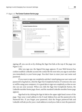 Signing In and Changing Your Account Settings

33

o Figure 2-23. The Contact Customer Service page

signing off, you can do so by clicking the Sign Out link at the top of the page (see
Figure 2-24).
After you sign out, the Signed Out page appears. If your Web browser has
cookies enabled, LinkedIn accesses the cookie file the next time you sign in and takes
you immediately to your home page. You don’t have to enter your user name and
password.
If you want to sign out completely and don’t mind typing your user name and
password to log back in, click the Sign Out Completely button. If someone else uses
or will be using your computer, it’s a good idea to sign out completely, so that no one
else can use your account. When you click the Sign Out Completely button, the
LinkedIn member home page closes, and the standard LinkedIn member home page
appears.
Sign back in by clicking the Sign In link in the upper right-hand corner of the
page. Type your e-mail address in the E-mail Address box and the password in the
Password box. If you forgot your password, click the Forgot password link and
LinkedIn will ask you for your e-mail address to send you a link to reset the password.

 