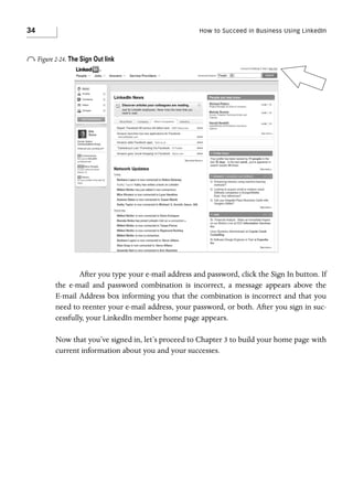 34

How to Succeed in Business Using LinkedIn

o Figure 2-24. The Sign Out link

After you type your e-mail address and password, click the Sign In button. If
the e-mail and password combination is incorrect, a message appears above the
E-mail Address box informing you that the combination is incorrect and that you
need to reenter your e-mail address, your password, or both. After you sign in successfully, your LinkedIn member home page appears.
Now that you’ve signed in, let’s proceed to Chapter 3 to build your home page with
current information about you and your successes.

 
