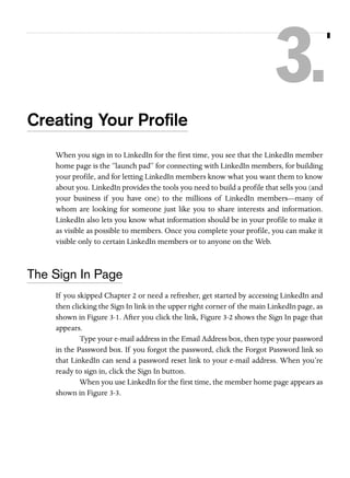 3.
Creating Your Proﬁle
When you sign in to LinkedIn for the first time, you see that the LinkedIn member
home page is the “launch pad” for connecting with LinkedIn members, for building
your profile, and for letting LinkedIn members know what you want them to know
about you. LinkedIn provides the tools you need to build a profile that sells you (and
your business if you have one) to the millions of LinkedIn members—many of
whom are looking for someone just like you to share interests and information.
LinkedIn also lets you know what information should be in your profile to make it
as visible as possible to members. Once you complete your profile, you can make it
visible only to certain LinkedIn members or to anyone on the Web.

The Sign In Page
If you skipped Chapter 2 or need a refresher, get started by accessing LinkedIn and
then clicking the Sign In link in the upper right corner of the main LinkedIn page, as
shown in Figure 3-1. After you click the link, Figure 3-2 shows the Sign In page that
appears.
Type your e-mail address in the Email Address box, then type your password
in the Password box. If you forgot the password, click the Forgot Password link so
that LinkedIn can send a password reset link to your e-mail address. When you’re
ready to sign in, click the Sign In button.
When you use LinkedIn for the first time, the member home page appears as
shown in Figure 3-3.

 
