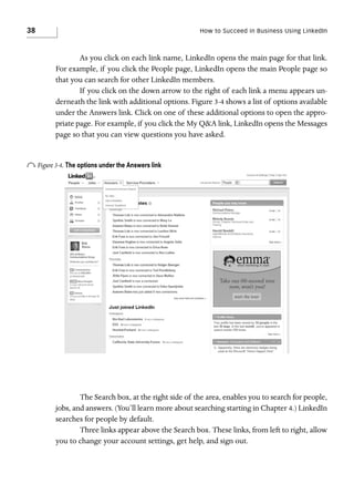 38

How to Succeed in Business Using LinkedIn

As you click on each link name, LinkedIn opens the main page for that link.
For example, if you click the People page, LinkedIn opens the main People page so
that you can search for other LinkedIn members.
If you click on the down arrow to the right of each link a menu appears underneath the link with additional options. Figure 3-4 shows a list of options available
under the Answers link. Click on one of these additional options to open the appropriate page. For example, if you click the My Q&A link, LinkedIn opens the Messages
page so that you can view questions you have asked.

o Figure 3-4. The options under the Answers link

The Search box, at the right side of the area, enables you to search for people,
jobs, and answers. (You’ll learn more about searching starting in Chapter 4.) LinkedIn
searches for people by default.
Three links appear above the Search box. These links, from left to right, allow
you to change your account settings, get help, and sign out.

 