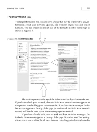 Creating Your Profile

39

The Information Box
The large Information box contains news articles that may be of interest to you, information about your network updates, and whether anyone has just joined
LinkedIn. This box appears on the left side of the LinkedIn member home page, as
shown in Figure 3-5.

o Figure 3-5. The Information box

The sections you see at the top of the Information box depend on two factors.
If you haven’t built your network, then the Build Your Network section appears so
that you can start building your connections list. If you have inbox messages, the Inbox section appears at the top of the page (or underneath the Build Your Network
section) and lists the most recent inbox messages you’ve received.
If you have already built your network and have no inbox messages, the
LinkedIn News section appears at the top of the page. Note that, as of this writing,
this section is not available for all users because LinkedIn gradually introduces this

 