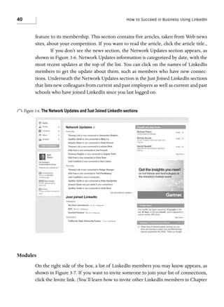 40

How to Succeed in Business Using LinkedIn

feature to its membership. This section contains five articles, taken from Web news
sites, about your competition. If you want to read the article, click the article title.,
If you don’t see the news section, the Network Updates section appears, as
shown in Figure 3-6. Network Updates information is categorized by date, with the
most recent updates at the top of the list. You can click on the names of LinkedIn
members to get the update about them, such as members who have new connections. Underneath the Network Updates section is the Just Joined LinkedIn sections
that lists new colleagues from current and past employers as well as current and past
schools who have joined LinkedIn since you last logged on.

o Figure 3-6. The Network Updates and Just Joined LinkedIn sections

Modules
On the right side of the box, a list of LinkedIn members you may know appears, as
shown in Figure 3-7. If you want to invite someone to join your list of connections,
click the Invite link. (You’ll learn how to invite other LinkedIn members in Chapter

 