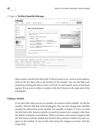 42

How to Succeed in Business Using LinkedIn

o Figure 3-8. The Who’s Viewed My Proﬁle page

three answers and the first three jobs. If there is more to see, such as more answers,
click on the See More link at the bottom of the module. You can also hide each
module by clicking the down arrow to the left of each module name in the heading bar. If you want to delete a module, click the X button at the right side of the
heading bar.

Editing a Module
If you don’t like what you see in a module, its content is often editable. To edit the
module, click the Edit link in the heading bar. You can then change how LinkedIn
searches for information in the module. For example, in Figure 3-10 you can click
the Edit link in the Answers module to search for answers in a category other than
the default, Computers and Software. When you select a new answer category, click
the Save button, and the module lists the first three answers it finds in the new category in the module. If you would rather keep the category you have, click the
Cancel link.

 
