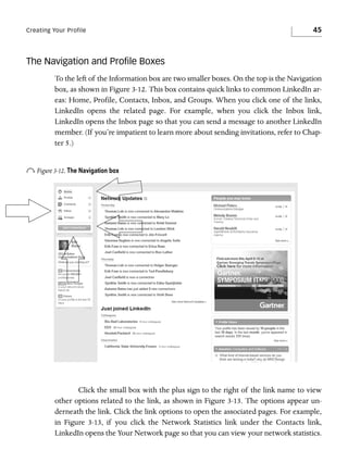 Creating Your Profile

45

The Navigation and Proﬁle Boxes
To the left of the Information box are two smaller boxes. On the top is the Navigation
box, as shown in Figure 3-12. This box contains quick links to common LinkedIn areas: Home, Profile, Contacts, Inbox, and Groups. When you click one of the links,
LinkedIn opens the related page. For example, when you click the Inbox link,
LinkedIn opens the Inbox page so that you can send a message to another LinkedIn
member. (If you’re impatient to learn more about sending invitations, refer to Chapter 5.)

o Figure 3-12. The Navigation box

Click the small box with the plus sign to the right of the link name to view
other options related to the link, as shown in Figure 3-13. The options appear underneath the link. Click the link options to open the associated pages. For example,
in Figure 3-13, if you click the Network Statistics link under the Contacts link,
LinkedIn opens the Your Network page so that you can view your network statistics.

 