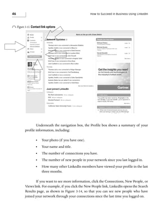 46

How to Succeed in Business Using LinkedIn

o Figure 3-13. Contact link options

Underneath the navigation box, the Profile box shows a summary of your
profile information, including:
•

Your photo (if you have one).

•

Your name and title.

•

The number of connections you have.

•

The number of new people in your network since you last logged in.

•

How many other LinkedIn members have viewed your profile in the last
three months.

If you want to see more information, click the Connections, New People, or
Views link. For example, if you click the New People link, LinkedIn opens the Search
Results page, as shown in Figure 3-14, so that you can see new people who have
joined your network through your connections since the last time you logged on.

 