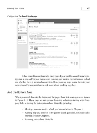 47

Creating Your Profile

o Figure 3-14. The Search Results page

Other LinkedIn members who have viewed your profile recently may be interested in you and/or your business; so you may also want to check them out to find
out whether there is a mutual connection. If so, you may want to add them to your
network and/or contact them to talk more about working together.

And the Bottom Area
When you scroll down to the bottom of the page, three link rows appear, as shown
in Figure 3-15. These rows are categorized from top to bottom starting with Company links at the top for information about LinkedIn, including:
•

Getting customer service, which you learned about in Chapter 1.

•

Getting help and answers to frequently asked questions, which you also
learned about in Chapter 1.

•

Learning more about LinkedIn.

 