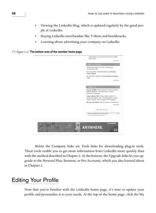 48

How to Succeed in Business Using LinkedIn

•

Viewing the LinkedIn blog, which is updated regularly by the good people at LinkedIn.

•

Buying LinkedIn merchandise like T-shirts and knickknacks.

•

Learning about advertising your company on LinkedIn.

o Figure 3-15. The bottom area of the member home page

Below the Company links are Tools links for downloading plug-in tools.
These tools enable you to get more information from LinkedIn more quickly than
with the method described in Chapter 2. At the bottom, the Upgrade links let you upgrade to the Personal Plus, Business, or Pro Accounts, which you also learned about
in Chapter 2.

Editing Your Proﬁle
Now that you’re familiar with the LinkedIn home page, it’s time to update your
profile and personalize it to your needs. At the top of the home page, click the My

 