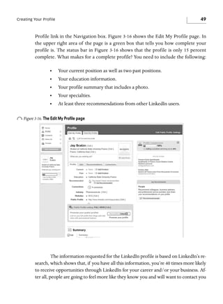 49

Creating Your Profile

Profile link in the Navigation box. Figure 3-16 shows the Edit My Profile page. In
the upper right area of the page is a green box that tells you how complete your
profile is. The status bar in Figure 3-16 shows that the profile is only 15 percent
complete. What makes for a complete profile? You need to include the following:
•

Your current position as well as two past positions.

•

Your education information.

•

Your profile summary that includes a photo.

•

Your specialties.

•

At least three recommendations from other LinkedIn users.

o Figure 3-16. The Edit My Proﬁle page

The information requested for the LinkedIn profile is based on LinkedIn’s research, which shows that, if you have all this information, you’re 40 times more likely
to receive opportunities through LinkedIn for your career and/or your business. After all, people are going to feel more like they know you and will want to contact you

 