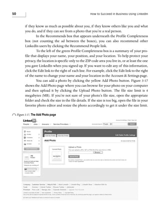 50

How to Succeed in Business Using LinkedIn

if they know as much as possible about you, if they know others like you and what
you do, and if they can see from a photo that you’re a real person.
In the Recommends box that appears underneath the Profile Completeness
box (not counting the ad between the boxes), you can also recommend other
LinkedIn users by clicking the Recommend People link.
To the left of the green Profile Completeness box is a summary of your profile that displays your name, your position, and your location. To help protect your
privacy, the location is specific only to the ZIP code area you live in, or at least the one
you gave LinkedIn when you signed up. If you want to edit any of this information,
click the Edit link to the right of each line. For example, click the Edit link to the right
of the name to change your name and your location in the Account & Settings page.
You can add a photo by clicking the yellow Add Photo button. Figure 3-17
shows the Add Photo page where you can browse for your photo on your computer
and then upload it by clicking the Upload Photo button. The file size limit is 4
megabytes (MB). If you’re not sure of your photo’s file size, open the appropriate
folder and check the size in the file details. If the size is too big, open the file in your
favorite photo editor and resize the photo accordingly to get it under the size limit.

o Figure 3-17. The Add Photo page

 
