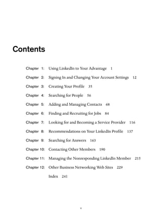 Contents
Chapter 1:

Using LinkedIn to Your Advantage 1

Chapter 2:

Signing In and Changing Your Account Settings 12

Chapter 3:

Creating Your Profile 35

Chapter 4:

Searching for People 56

Chapter 5:

Adding and Managing Contacts 68

Chapter 6:

Finding and Recruiting for Jobs 84

Chapter 7:

Looking for and Becoming a Service Provider 116

Chapter 8:

Recommendations on Your LinkedIn Profile 137

Chapter 9:

Searching for Answers 163

Chapter 10:

Contacting Other Members 190

Chapter 11:

Managing the Nonresponding LinkedIn Member 215

Chapter 12:

Other Business Networking Web Sites 229
Index 241

v

 