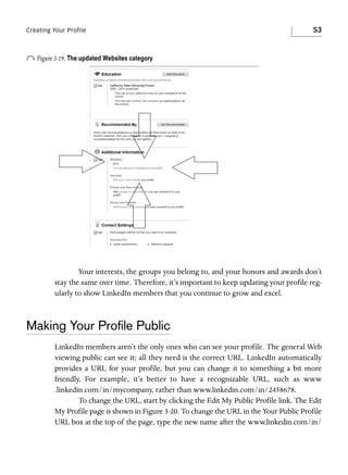 Creating Your Profile

53

o Figure 3-19. The updated Websites category

Your interests, the groups you belong to, and your honors and awards don’t
stay the same over time. Therefore, it’s important to keep updating your profile regularly to show LinkedIn members that you continue to grow and excel.

Making Your Proﬁle Public
LinkedIn members aren’t the only ones who can see your profile. The general Web
viewing public can see it; all they need is the correct URL. LinkedIn automatically
provides a URL for your profile, but you can change it to something a bit more
friendly, For example, it’s better to have a recognizable URL, such as www
.linkedin.com/in/mycompany, rather than www.linkedin.com/in/2458678.
To change the URL, start by clicking the Edit My Public Profile link. The Edit
My Profile page is shown in Figure 3-20. To change the URL in the Your Public Profile
URL box at the top of the page, type the new name after the www.linkedin.com/in/

 