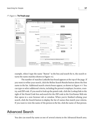 Searching for People

57

o Figure 4-1. The People page

example, when I type the name “Butow” in the box and search for it, the search returns the name matches shown in Figure 4-2.
The number of matches LinkedIn has found appears at the top of the page. If
you want to refine your search, click the Refine Search Results button above the first
name in the list. Additional search criteria boxes appear, as shown in Figure 4-3. You
can type or select additional criteria, including the person’s employer, location, country, and ZIP code. If you need to look up the postal code, click the Lookup link to the
right of the Postal Code box and search for the ZIP code in the GeoNames Web site
that opens in a new browser tab or window. When you’re finished refining your
search, click the Search button to display the list of names that match your criteria.
If you want to view the name of the person in the list, click the name of that person.

Advanced Search
You also can search by name as one of several criteria in the Advanced Search area.

 