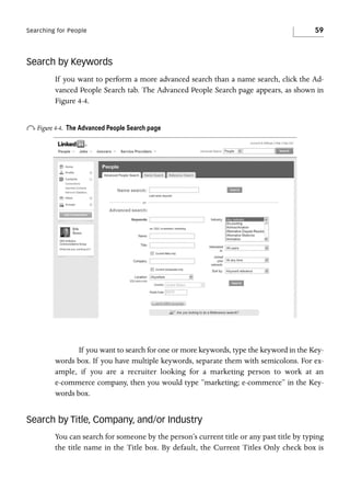 Searching for People

59

Search by Keywords
If you want to perform a more advanced search than a name search, click the Advanced People Search tab. The Advanced People Search page appears, as shown in
Figure 4-4.

o Figure 4-4.

The Advanced People Search page

If you want to search for one or more keywords, type the keyword in the Keywords box. If you have multiple keywords, separate them with semicolons. For example, if you are a recruiter looking for a marketing person to work at an
e-commerce company, then you would type “marketing; e-commerce” in the Keywords box.

Search by Title, Company, and/or Industry
You can search for someone by the person’s current title or any past title by typing
the title name in the Title box. By default, the Current Titles Only check box is

 