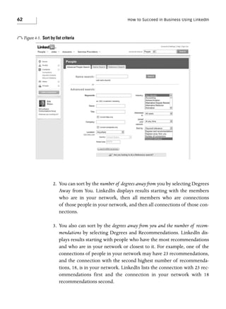 62

o Figure 4-5.

How to Succeed in Business Using LinkedIn

Sort by list criteria

2. You can sort by the number of degrees away from you by selecting Degrees
Away from You. LinkedIn displays results starting with the members
who are in your network, then all members who are connections
of those people in your network, and then all connections of those connections.
3. You also can sort by the degrees away from you and the number of recommendations by selecting Degrees and Recommendations. LinkedIn displays results starting with people who have the most recommendations
and who are in your network or closest to it. For example, one of the
connections of people in your network may have 23 recommendations,
and the connection with the second highest number of recommendations, 18, is in your network. LinkedIn lists the connection with 23 recommendations first and the connection in your network with 18
recommendations second.

 
