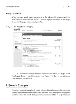 Searching for People

63

Ready to Search
When you have set all your search criteria in the Advanced Search area, click the
Search button below the Sort By list. LinkedIn displays the results in the People
Search Results page, as shown in Figure 4-6.

o Figure 4-6.

The People Search Results page

If LinkedIn can’t find any members who meet your criteria, the People Search
Results page displays a search form as shown in Figure 4-7 so that you can adjust your
criteria or start a new search.

A Search Example
Recruiters are good examples of people who use LinkedIn’s search feature to find
people they’re looking for to fill their open positions. They start by searching by keyword for names that match the keyword. Recruiters should try to keep their initial

 