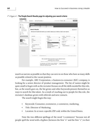 64

How to Succeed in Business Using LinkedIn

o Figure 4-7.

The People Search Results page for adjusting your search criteria

search as narrow as possible so that they can zero in on those who have as many skills
as possible related to the vacant position.
For example, ABC Corporation, a business-to-consumer (B2C) company, is
looking for a senior director of product management. The list of names might be
quite small to begin with as the recruiter focuses on all the skills needed for this role,
but, as the search goes on, the list grows and other keywords present themselves as
ways to search for this talent. As a result of reaching out to people for this role, the
recruiter’s database grows with referrals and new contacts.
The search might begin this way:
•

Keywords: Consumer, ecommerce, e-commerce, marketing.

•

Title: Director of Marketing.

•

Location: In or near a specific ZIP code within the United States.

Note the two different spellings of the word “e-commerce” because not all
people spell the word with a hyphen (between the first “e” and the first “c”) in their

 