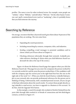 65

Searching for People

profiles. The same is true for other technical terms. For example, some people use
“website,” others “Website,” and still others “Web site.” On the other hand, if someone can’t spell a nontechnical term (such as “marketing”), then it’s probably better
that you find someone else anyway.

Searching by Reference
On average, recruiters find that a keyword search gives them about 50 percent of the
population they are seeking. The rest come from:
•

Expanding the search parameters.

•

Including researching by contacts, companies, titles, and industries.

•

Sending compelling e-mail messages to potential candidates and/or
clients (which you’ll learn about in Chapter 6).

•

Checking references informally through their network. (LinkedIn provides reference checking of clients when you click Reference Search underneath the tabs at the top of the screen.)

Figure 4-8 shows the Reference Search page that appears when you click the
Reference Search tab. This page lets you enter the companies the person worked for
(or currently works for) and the years the person worked there. If the candidate is still
with the company, type the current year in the right-hand Year box (the one on the
right side of the word “to”). When you click the Search button, LinkedIn finds people in your network who can provide professional references for the person you’re
thinking of hiring. Unfortunately, with a standard personal account, all you can get
is this basic information about the search results. To contact those people directly using LinkedIn’s e-mail service, you have to upgrade to a Business or Pro account. To
do that, click the Upgrade Now button.
In this example, a search for people who worked at Hewlett-Packard from the
years 2003 through 2004 resulted in 16 friends of connections and 484 third-degree
contacts, as shown in Figure 4-9.

 