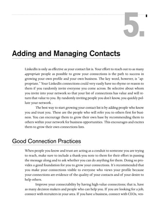 5.
Adding and Managing Contacts
LinkedIn is only as effective as your contact list is. Your effort to reach out to as many
appropriate people as possible to grow your connections is the path to success in
growing your own profile and your own business. The key word, however, is “appropriate.” Your LinkedIn connections could very easily have no rhyme or reason to
them if you randomly invite everyone you come across. Be selective about whom
you invite into your network so that your list of connections has value and will return that value to you. By randomly inviting people you don’t know, you quickly pollute your network .
The best way to start growing your contact list is by adding people who know
you and trust you. These are the people who will refer you to others first for business. You can encourage them to grow their own base by recommending them to
others within your network for business opportunities. This encourages and excites
them to grow their own connections lists.

Good Connection Practices
When people you know and trust are acting as a conduit to someone you are trying
to reach, make sure to include a thank-you note to them for their effort in passing
the message along and to ask whether you can do anything for them. Doing so provides a good foundation for you to grow your connections. It’s recommended that
you make your connections visible to everyone who views your profile because
your connections are evidence of the quality of your contacts and of your desire to
help others.
Improve your connectability by having high-value connections; that is, have
as many decision makers and people who can help you. If you are looking for a job,
connect with recruiters in your area. If you have a business, connect with CEOs, ven-

 