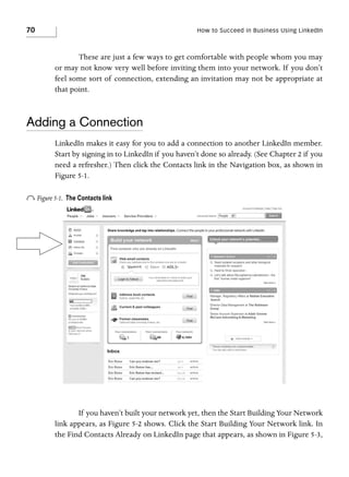 70

How to Succeed in Business Using LinkedIn

These are just a few ways to get comfortable with people whom you may
or may not know very well before inviting them into your network. If you don’t
feel some sort of connection, extending an invitation may not be appropriate at
that point.

Adding a Connection
LinkedIn makes it easy for you to add a connection to another LinkedIn member.
Start by signing in to LinkedIn if you haven’t done so already. (See Chapter 2 if you
need a refresher.) Then click the Contacts link in the Navigation box, as shown in
Figure 5-1.

o Figure 5-1.

The Contacts link

If you haven’t built your network yet, then the Start Building Your Network
link appears, as Figure 5-2 shows. Click the Start Building Your Network link. In
the Find Contacts Already on LinkedIn page that appears, as shown in Figure 5-3,

 
