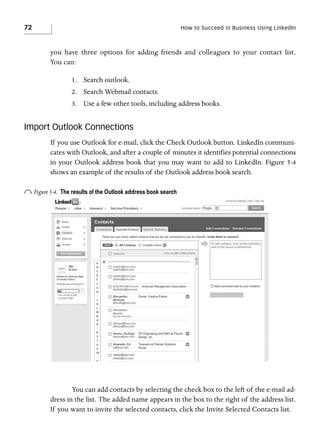 72

How to Succeed in Business Using LinkedIn

you have three options for adding friends and colleagues to your contact list.
You can:
1. Search outlook.
2. Search Webmail contacts.
3. Use a few other tools, including address books.

Import Outlook Connections
If you use Outlook for e-mail, click the Check Outlook button. LinkedIn communicates with Outlook, and after a couple of minutes it identifies potential connections
in your Outlook address book that you may want to add to LinkedIn. Figure 5-4
shows an example of the results of the Outlook address book search.

o Figure 5-4.

The results of the Outlook address book search

You can add contacts by selecting the check box to the left of the e-mail address in the list. The added name appears in the box to the right of the address list.
If you want to invite the selected contacts, click the Invite Selected Contacts list.

 