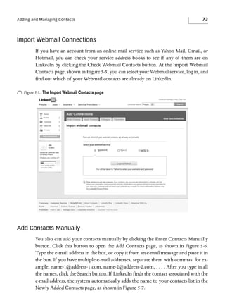 Adding and Managing Contacts

73

Import Webmail Connections
If you have an account from an online mail service such as Yahoo Mail, Gmail, or
Hotmail, you can check your service address books to see if any of them are on
LinkedIn by clicking the Check Webmail Contacts button. At the Import Webmail
Contacts page, shown in Figure 5-5, you can select your Webmail service, log in, and
find out which of your Webmail contacts are already on LinkedIn.

o Figure 5-5.

The Import Webmail Contacts page

Add Contacts Manually
You also can add your contacts manually by clicking the Enter Contacts Manually
button. Click this button to open the Add Contacts page, as shown in Figure 5-6.
Type the e-mail address in the box, or copy it from an e-mail message and paste it in
the box. If you have multiple e-mail addresses, separate them with commas: for example, name-1@address-1.com, name-2@address-2.com, . . . . After you type in all
the names, click the Search button. If LinkedIn finds the contact associated with the
e-mail address, the system automatically adds the name to your contacts list in the
Newly Added Contacts page, as shown in Figure 5-7.

 