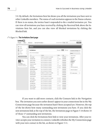 76

How to Succeed in Business Using LinkedIn

5-9. By default, the Invitations Sent list shows you all the invitations you have sent to
other LinkedIn members. The status of each invitation appears in the Status column.
If there is no status, the invitee hasn’t responded to the e-mailed invitation yet. You
can view all invitations you have received by clicking the Received link above the Invitations Sent list, and you can also view all blocked invitations by clicking the
Blocked link.

o Figure 5-9.

The Invitations Sent page

If you want to add more contacts, click the Contacts link in the Navigation
box. The invitation you sent earlier doesn’t appear in your connections list in the My
Connections page because the invitation hasn’t been accepted yet. However, the top
of the list shows how many outstanding sent invitations you have. If you click the
sent invitations link at the top of the list, the Invitations page in Figure 5-10 shows 10
of those 17 outstanding sent invitations.
You can click the Invitations Sent link to view your invitations. After your invitee accepts your invitation to connect, LinkedIn refreshes the My Connections page
with your new contact in the list, as shown in Figure 5-11.

 