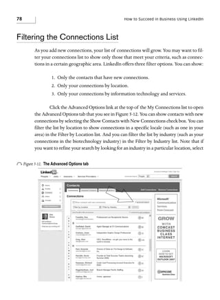 78

How to Succeed in Business Using LinkedIn

Filtering the Connections List
As you add new connections, your list of connections will grow. You may want to filter your connections list to show only those that meet your criteria, such as connections in a certain geographic area. LinkedIn offers three filter options. You can show:
1. Only the contacts that have new connections.
2. Only your connections by location.
3. Only your connections by information technology and services.
Click the Advanced Options link at the top of the My Connections list to open
the Advanced Options tab that you see in Figure 5-12. You can show contacts with new
connections by selecting the Show Contacts with New Connections check box. You can
filter the list by location to show connections in a specific locale (such as one in your
area) in the Filter by Location list. And you can filter the list by industry (such as your
connections in the biotechnology industry) in the Filter by Industry list. Note that if
you want to refine your search by looking for an industry in a particular location, select

o Figure 5-12.

The Advanced Options tab

 