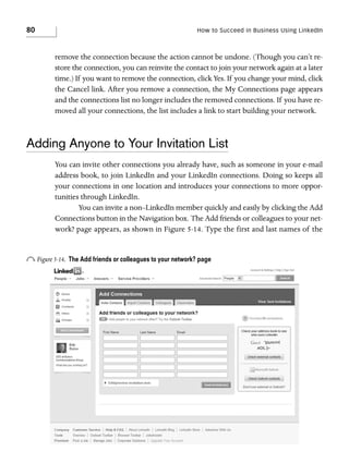80

How to Succeed in Business Using LinkedIn

remove the connection because the action cannot be undone. (Though you can’t restore the connection, you can reinvite the contact to join your network again at a later
time.) If you want to remove the connection, click Yes. If you change your mind, click
the Cancel link. After you remove a connection, the My Connections page appears
and the connections list no longer includes the removed connections. If you have removed all your connections, the list includes a link to start building your network.

Adding Anyone to Your Invitation List
You can invite other connections you already have, such as someone in your e-mail
address book, to join LinkedIn and your LinkedIn connections. Doing so keeps all
your connections in one location and introduces your connections to more opportunities through LinkedIn.
You can invite a non–LinkedIn member quickly and easily by clicking the Add
Connections button in the Navigation box. The Add friends or colleagues to your network? page appears, as shown in Figure 5-14. Type the first and last names of the

o Figure 5-14.

The Add friends or colleagues to your network? page

 