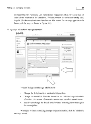 Adding and Managing Contacts

81

invitee in the First Name and Last Name boxes, respectively. Then type the e-mail address of the recipient in the Email box. You can preview the invitation text by clicking the Edit/Preview Invitation Text button. The text of the message appears at the
bottom of the page, as shown in Figure 5-15.

o Figure 5-15.

The invitation message information

You can change the message information:
•

Change the default subject text in the Subject box.

•

Change the salutation from the Salutation list. You can keep the default
salutation, choose one of two other salutations, or select no salutation.

•

You also can change the default invitation text by typing a new message in
the message box.

When you’re finished making changes to your invitation, click the Send Invitation(s) button.

 