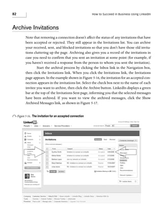 82

How to Succeed in Business Using LinkedIn

Archive Invitations
Note that removing a connection doesn’t affect the status of any invitations that have
been accepted or rejected. They still appear in the Invitations list. You can archive
your received, sent, and blocked invitations so that you don’t have those old invitations cluttering up the page. Archiving also gives you a record of the invitations in
case you need to confirm that you sent an invitation at some point (for example, if
you haven’t received a response from the person to whom you sent the invitation).
Start the archival process by clicking the Inbox link in the Navigation box,
then click the Invitations link. When you click the Invitations link, the Invitations
page appears. In the example shown in Figure 5-16, the invitation for an accepted connection appears in the invitations list. Select the check box next to the name of each
invitee you want to archive, then click the Archive button. LinkedIn displays a green
bar at the top of the Invitations Sent page, informing you that the selected messages
have been archived. If you want to view the archived messages, click the Show
Archived Messages link, as shown in Figure 5-17.

o Figure 5-16.

The invitation for an accepted connection

 