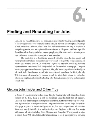 6.
Finding and Recruiting for Jobs
LinkedIn is a valuable resource for finding jobs as well as for finding qualified people
to fill open positions. Your ability to find or fill a job depends on taking full advantage
of the tools that LinkedIn offers. The first and most important step is to create a
compelling profile, and we explained how to do that in Chapter 3. Without a profile
that effectively sells you and what you do, people won’t be interested in working with
you, either as a prospective employee or as a recruiter.
The next step is to familiarize yourself with the LinkedIn job search and
posting tools so that you can customize your search to target the companies and/or
people you want to contact. (If you haven’t signed in, refer to Chapter 2.) If you’re
a job seeker or a recruiter, click the Jobs link on the member home page. The Jobs
home page appears as shown in Figure 6-1. The Jobs home page shows the Find Jobs
tab by default. You also can search jobs in the Search box above the Find Jobs tab.
This box is one of several ways you can search for a job that’s posted on LinkedIn;
others are employing JobsInsider, finding jobs through your network, and using the
Search box.

Getting JobsInsider and Other Tips
In Figure 6-1, notice the large box titled Tips for finding jobs with LinkedIn. At the
bottom of the box, there is a link to download LinkedIn tools for job seekers.
LinkedIn may add more job-seeking tools over time, but for now the only tool available is JobsInsider. When you click the Get JobsInsider link on the page, the JobsInsider page appears, as shown in Figure 6-2, so that you can get more information
about this tool. JobsInsider is a toolbar for Internet Explorer or Firefox that works
with major job sites, including Dice, Monster, and Craigslist. When you view a job
in one of these Web sites, JobsInsider checks the ad to see if anyone in your network

 