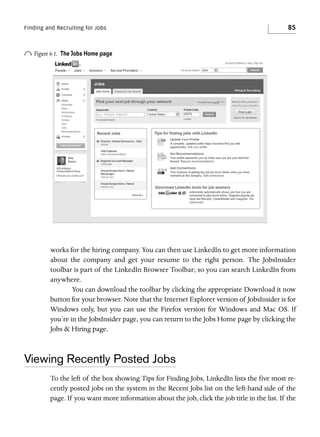 Finding and Recruiting for Jobs

o Figure 6-1.

85

The Jobs Home page

works for the hiring company. You can then use LinkedIn to get more information
about the company and get your resume to the right person. The JobsInsider
toolbar is part of the LinkedIn Browser Toolbar; so you can search LinkedIn from
anywhere.
You can download the toolbar by clicking the appropriate Download it now
button for your browser. Note that the Internet Explorer version of JobsInsider is for
Windows only, but you can use the Firefox version for Windows and Mac OS. If
you’re in the JobsInsider page, you can return to the Jobs Home page by clicking the
Jobs & Hiring page.

Viewing Recently Posted Jobs
To the left of the box showing Tips for Finding Jobs, LinkedIn lists the five most recently posted jobs on the system in the Recent Jobs list on the left-hand side of the
page. If you want more information about the job, click the job title in the list. If the

 