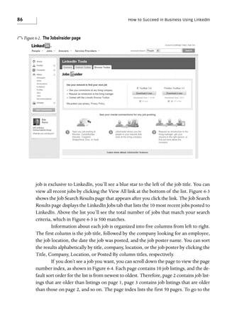 86

How to Succeed in Business Using LinkedIn

o Figure 6-2.

The JobsInsider page

job is exclusive to LinkedIn, you’ll see a blue star to the left of the job title. You can
view all recent jobs by clicking the View All link at the bottom of the list. Figure 6-3
shows the Job Search Results page that appears after you click the link. The Job Search
Results page displays the LinkedIn Jobs tab that lists the 10 most recent jobs posted to
LinkedIn. Above the list you’ll see the total number of jobs that match your search
criteria, which in Figure 6-3 is 500 matches.
Information about each job is organized into five columns from left to right.
The first column is the job title, followed by the company looking for an employee,
the job location, the date the job was posted, and the job poster name. You can sort
the results alphabetically by title, company, location, or the job poster by clicking the
Title, Company, Location, or Posted By column titles, respectively.
If you don’t see a job you want, you can scroll down the page to view the page
number index, as shown in Figure 6-4. Each page contains 10 job listings, and the default sort order for the list is from newest to oldest. Therefore, page 2 contains job listings that are older than listings on page 1, page 3 contains job listings that are older
than those on page 2, and so on. The page index lists the first 50 pages. To go to the

 